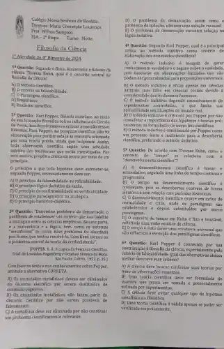 Colégio Nossa Senhora do Rosário.
Diretora: Maria Conceição Lourenço.
Prof. Wilton Sampaio.
EJA -2^a Etapa. Turno: Noite.
Filosofia da Ciência
1 Atividade do 4^circ  Bimestre de 2024.
1"Questão: Segundo o fisico, historiador e filósofo da
ciência Thomas Kuhn qual é o conceito central na
filosofia da ciência?
A) 0 Método científico.
B) O critério da falseabilidade.
C) O Paradigma científico.
D) Empirismo.
E) Realismo cientifico.
2a Questão: Karl Popper, fliósofo austraco, no incio
de sua formação filosófica sofreu influência do Cfrculo
de Viena, mas depois passou a criticar a posição desses
filósofos. Para Popper, na pesquisa cientifica, não há
observação pura porque esta já se encontra orientada
por uma teoria prévia,ainda que incipiente . Assim,
toda observação científica supōe uma atividade
seletiva dos fenômenos que serão investigados.Por
este motivo, propōe a crítica da teoria por meio de um
princípio.
0 princípio a que toda hipótese deve submeter-se,
segundo Popper,necessariamente deve ser:
A) 0 princípio da falseabilidade ou refutabilidade.
B) 0 princípio lógico dedutivo da razão.
C) 0 princípio da ou verificabilidade.
D) 0 paradigmático ou analógico.
E) 0 princípio dialético.
3: Questão: "Denomino problema da demarcação o
problema de estabelecer um critério que nos habilite
a distinguir entre as ciências empíricas, de uma parte,
matemática e a lógica , bem como os sistemas
"metafisicos" de outra Esse problema foi abordado
por Hume, que tentou resolvê-lo. Com Kant tornou-se
problema central da teoria do conhecimento".
(POPPER, K. R. A Lógica da Pesquisa Cientifica.
Trad. de Leonidas Hegenberg e Octanny Silveira da Mota.
São Paulo: Cultrix, 1972.p.35.)
Com base no texto enos conhecimentos sobre Popper,
assinale a alternativa CORRETA.
A) Os enunciados metafísicos devem ser eliminados
do discurso científico por serem destituídos de
conteúdo cognitivo.
B) Os enunciados metafisicos não fazem parte do
discurso cientifico por não serem passíveis de
falseamento.
C) A metafísica deve ser eliminada por não constituir
um problema cientificamente relevante.
D) 0 problema da demarcação, assim como o
problema da indução, não tem uma solução racional.
E) 0 problema da demarcação encontra solução na
lógica indutiva.
44 Questão: Segundo Karl Popper, qual é a principal
crítica ao método indutivo como critério de
elaboração dos enunciados científicos?
A) 0 método indutivo é incapaz de gerar
conhecimento verdadeiro e seguro sobre a realidade,
pois baseia-se em observações limitadas que não
podem ser generalizada:para proposições universais.
B) 0 método indutivo é eficaz apenas em ciências
naturais, mas falha em ciênclas sociais devido à
complexidade dos fenômenos humanos.
C) 0 método indutivo depende excessivamente de
experimentos controlados, o que limita sua
aplicabilidade em situações do mundo real.
D) 0 método indutivo é criticado por Popper por não
considerar a importância das hipóteses e teorias pré-
existentes na de novas leis científicas.
E) 0 método indutivo é considerado por Popper como
um processo lento e ineficiente para a descoberta
científica, preferindo o método dedutivo.
5^a Questão: De acordo com Thomas Kuhn, como o
conceito de "tempo" se relaciona com 0
"desenvolvimento cientifico"?
A) 0 desenvolvimento científico é linear e
acumulativo,seguindo uma linha do tempo contínua e
progressiva.
B) 0 tempo no desenvolvim ento científico é
irrelevante, pois as descobertas ocorrem de forma
aleatória e sem relação com períodos históricos.
C) 0 desenvolvimento científico ocorre em ciclos de
estabelecidos e depois substituídos por novos
normalidade e crise,onde os paradigmas são
paradigmas.
D) 0 conceito de tempo em Kuhn é fixo e imutável,
refletindo uma visão estática da ciência.
E) 0 tempo é visto como uma constante universal que
não influencia a evolução dos paradigmas científicos.
6 Questão: Karl Popper é conhecido por sua
contribuição à filosofia da ciência, especialment pelo
critério de falseabilidade Qual das alternativas abaixo
melhor descreve esse critério?
A) A ciência deve buscar confirmar suas teorias por
meio de observações repetidas.
B) Uma teoria cientifica deve ser formulada de
maneira que possa ser testada e potencialmente
refutada por experimentos.
C) A ciência deve evitar qualquer tipo de hipótese
metafisica ou filosófica.
D) Uma teoria cientifica é válida apenas se puder ser
verificada empiricamente.