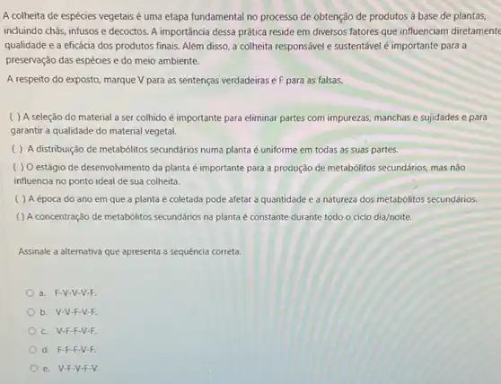 A colheita de espécies vegetais é uma etapa fundamental no processo de obtenção de produtos à base de plantas,
incluindo chás, infusos e decoctos. A importância dessa prática reside em diversos fatores que influenciam diretament
qualidade e a eficácia dos produtos finais. Além disso, a colheita responsável e sustentável é importante para a
preservação das espécies e do meio ambiente.
A respeito do exposto, marque V para as sentenças verdadeiras e F para as falsas.
( ) A seleção do material a ser colhido é importante para eliminar partes com impurezas manchas e sujidades e para
garantir a qualidade do material vegetal.
( ) A distribuição de metabólitos secundários numa planta é uniforme em todas as suas partes.
( ) O estágio de desenvolvimento da planta é importante para a produção de metabólitos secundários mas não
influencia no ponto ideal de sua colheita.
( ) A época do ano em que a planta é coletada pode afetar a quantidade e a natureza dos metabólitos secundários.
( ) A concentração de metabólitos secundários na planta é constante durante todo o ciclo dia/noite.
Assinale a alternativa que apresenta a sequência correta.
a. F-V-V -V-F.
b. V-V-F -V-F.
c. V-F-F -V-F.
d. F-F-F-V-F.
e. V-F-V -F-V.