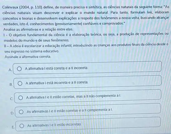 Colinvaux (2004, p. 110)define, de maneira precisa e sintética, as ciências naturais da seguinte forma:"As
ciencias naturais visam descrever e explicar o mundo natural. Para tanto, formulam leis, elaboram
conceitos e teorias e desenvolvem explicações a respeita dos fenômenos a nossa volta, buscando alcançar
verdades, isto é, conhecimentos (provisoriamente) confiáveis e comprovados."
Analise as afirmativas e a relação entre elas.
1.0 objetivo fundamental da ciência é a elaboração teórica ou seja, a produção de representações ou
modelos do mundo e de seus fenômenos.
II-Aideia é escolarizar a educação infantil, introduzindo as crianças aos produtos finais da ciência desde o
seu ingresso no sistema educativo
Assinale a alternativa correta.
A afirmativa I está correta e a II incorreta
A afirmativa I está incorreta e a II correta
Aafirmativale II estão corretas, mas a II não complementa a I.
As afirmativas Le II estão corretas e a II complementa a I.
As afirmativas I ell estão incorretas