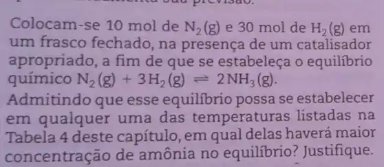 Colocam-se 10 mol de N_(2)(g) e 30 mol de H_(2)(g) em
um frasco fechado,na presença de um catalisador
apropriac lo, a fim de que se estabeleça o equilibrio
N_(2)(g)+3H_(2)(g)leftharpoons 2NH_(3)(g)
Admitindo que esse equilibrio possa se estabelecer
em qualquer uma das temperat uras listadas na
Tabela 4 deste capítulo, em qual delas haverá maior
concentr ação de amônia no equilibrio ? Justifique.