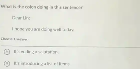 What is the colon doing in this sentence?
Dear Lin:
I hope you are doing well today.
Choose 1 answer:
A It's ending a salutation.
B It's introducing a list of items.