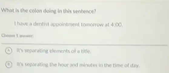 What is the colon doing in this sentence?
I have a dentist appointment tomorrow at 4:00.
Choose 1 answer:
A It's separating elements of a title.
B It's separating the hour and minutes in the time of day.