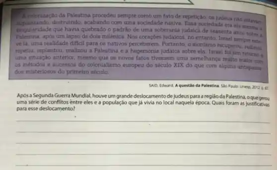 A colonização da Palestina procedeu sempre comb um fato de repetição: os judeus nào estavam
suplantando.destruindo, acabando com uma socledade nativa. Essa sociedade era ela mesma a
singularidade que havia quebrado o padrão de uma soberania judaica de sessenta anos sobre a
Palestina, após um lapso de dois milênios. Nos corações judaicos, no entanto Israel sempre este.
ve lá, uma realidade dificil para os nativos perceberem. Portanto, o sionismo recuperou, redimiu.
repetiu, replantou, realizou a Palestina e a hegemonia judaica sobre ela. Israel fol um retorno a
uma situação anterior, mesmo que os novos fatos tivessem uma semelhança multo maior com
os métodos e sucessos do colonialismo europeu do século XIX do que com algims antepassa-
dos misteriosos do primeiro século.
SAID, Edward. A questão da Palestina. São Paulo:Unesp, 2012 p.87.
Após a Segunda Guerra Mundial houve um grande deslocamento de judeus para a região da Palestina, o que gerou
uma série de conflitos entre eles e a população que já vivia no local naquela época Quais foram as justificativas
para esse deslocamento?
__