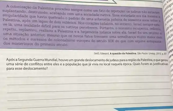 A colonização da Palestina procedeu sempre como um fato de repetição: os judeus não estavam
singulanda.destruindo, acabando com uma sociedade nativa. Essa sociedade era ela mesma a
singularidade que havia quebrado o padrão de uma soberania judaica de sessenta anos sobre a
após um lapso de dois milênios. Nos corações judaicos, no entanto, Israel sempre este-
ve lá, uma realidade dificil para os nativos perceberem. Portanto, o stonismo recuperou, redimiu,
repetiu, replantou realizou a Palestina e a hegemonia judaica sobre ela. Israel foi um retorno a
uma situação anterior mesmo que os novos fatos tivessem uma semelhança multo maior com
os métodos e successos do colonialismo europeu do século XIX do que com alguns antepassa-
dos misteriosos do primeiro século.
SAID, Edward. A questǎo da Palestina. São Paulo:Unesp, 2012. p. 87.
Após a Segunda Guerra Mundial, houve um grande deslocamento de judeuspara a região da Palestina, 0 que gerou
uma série de conflitos entre eles e a população que já vivia no local naquela época.Quais foram as justificativas
para esse deslocamento?
__