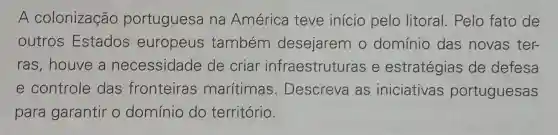 A colonização portuguesa na América teve início pelo litoral . Pelo fato de
outros Estados europeus também desejarem o domínio das novas ter-
ras,houve a necessidade de criar infraestruturas e estratégias de defesa
e controle das fronteiras marítimas . Descreva as iniciativas portuguesas
para garantir o domínio do território.