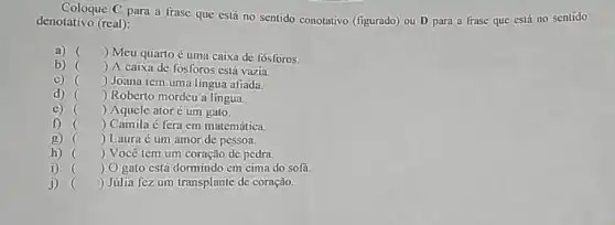 Coloque C para a frase que está no sentido conotativo (figurado)ou D para a frase que está no sentido
denotativo (real):
a) () Meu quartoé uma caixa de fósforos.
b) () A caixa de fósforos está vazia.
C) () Joana tem uma lingua afiada.
d) () Roberto mordeu a lingua.
(c) () Aquele atoré um gato.
f) () Camila é fera em matemática.
g)
()
 Laura é um amor de pessoa.
.
h)	 Você tem um coração de pedra.
.
i) () O gato está dormindo em cima do sofá.
j) () Júlia fez um transplante de coração.