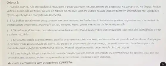 Coluna 2:
( ) Lesão branca, não destacável à raspageme pode aparecer no lado interno da bochecha, na gengiva ou na língua.Muitas
vezesé associada ao fumo, ao uso de tabaco de mascar, embora outras causas incluam também dentaduras mal ajustadas,
dentes quebrados e mordidas na bochecha.
( ) As bothas geralmente desaparecem em uma semana.As lesões vesiculobolhosas podem reaparecer em momentos de
instabilidade emocional, exposição ao sol, alergias, febre, gripes e quadros de imunodepressão.
( ) São ulceras dolorosas.cercadas por uma drea avermelhada ou necrótica esbranquigada Elas não são contagiosas enão
se deve raspá-las
( ) Os adultos estão especialmente sujjitos a apresentar cárie e outros problemas bucais quando sofrem dessa doença que
é caracterizada pela redução de saliva. Ela pode ser decorrente de uma doença, de medicamentos, da radioterapia e da
quimioterapia, e pode ser temporária (dias ou meses)ou permanente, dependendo de suas causas
( ) Euma infecção fúngica e pode ser reconhecida por sua cor branca, amarelada ou avermelhada Os tecidos situados sob
as lesões destacáveis podem se apresentar entematosos, erodidos e com ardência.
Assinale a alternativa com a sequência CORRETA: