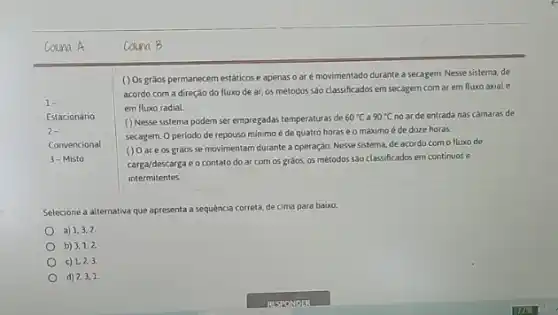 Coluna A
() Osgràos permanecem estáticos e apenas o ar é movimentado durante a secagem. Nesse sistema, de
acordo com a direção do fluxo de ar os métodos são classificados em secagem com ar em fluxo axial e
em fluxo radial.
() Nesse sistema podem ser empregadas temperaturas de
60^circ C a 90^circ C no ar de entrada nas camaras de
secagem. O periodo de repouso minimo é de quatro horas e o máximo é de doze horas
() 0 are os gràos se movimentam durante a operação. Nesse sistema de acordo como fluxo de
carga/descarga e o contato do ar com os grãos, os métodos são classificados em continuos e
intermitentes
Selecione a alternativa que apresenta a sequencia correta de cima para baixo:
a) 1,3,2
b) 3,1,2.
c) 1,2,3.
d) 2,3,1.
Coluna B