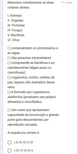 colunas abaixo.
I. Animais
II. Vegetais
III. Protistas
IV. Fungos
V. Bactérias
VI. Vírus
( ) compreendem os protozoários e
as algas.
( ) São parasitas intracelulares
( ) compreende as bactérias e as
cianobactérias (algas azuis ou
cianofíceas).
( ) cogumelos mofos, orelhas de
pau, líquens são exemplos desse
reino.
( ) é formado por organismos
autótrofos (produzem seu próprio
alimento) e clorofilados.
( ) são seres que apresentam
capacidade de locomoção e grande
parte gera descendentes por
reprodução sexuada.
A sequência correta é:
I; II; III; IV; V;VI
I; IV; V; VI;III; II
Relacione corretamente as duas 1 ponto