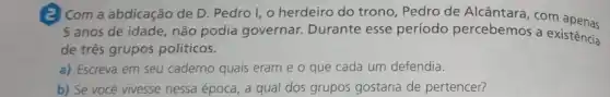 (a) Com a abdicação de D. Pedro I, o herdeiro do trono, Pedro de Alcântara, com apenas
5 anos de idade, não podia governar. Durante esse período percebemos a existencia
de três grupos politicos.
a) Escreva em seu caderno quais eram e o que cada um defendia.
b) Se vocé vivesse nessa época, a qual dos grupos gostaria de pertencer?