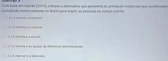 Com base em Galvão (2010), indique a alternativa que apresenta as principais instâncias que contribuíram
contribuido historicamente no Brasil para inserir as pessoas na cultura escrita.
a) A escola e a internet.
b) A familia e a internet.
c) A familia e a escola.
d) A familia e as igrejas de diferentes denominações.
e) A internet e a televisão.