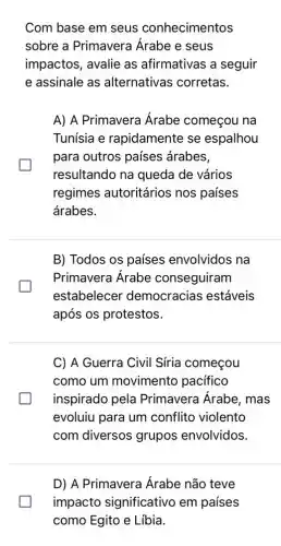 Com base em seus conhecimentos
sobre a Primavera Árabe e seus
impactos, avalie as afirmativas a seguir
e assinale as alternativas corretas.
A) A Primavera Árabe começou na
Tunísia e rapidamente se espalhou
para outros países árabes,
resultando na queda de vários
regimes autoritários nos países
árabes.
B) Todos os países envolvidos na
Primavera Árabe conseguiram
estabelecer democracias estáveis
após os protestos.
C) A Guerra Civil Síria começou
como um movimento pacifico
greener inspirado pela Primavera Árabe , mas
evoluiu para um conflito violento
com diversos grupos envolvidos.
D) A Primavera Árabe não teve