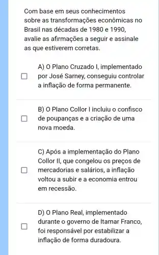 Com base em seus conhecimentos
sobre as transformações econômicas no
Brasil nas décadas de 198 ) e 1990,
avalie as afirmações a seguir e assinale
as que estiverem corretas.
A) 0 Plano Cruzado I, implementado
por José Sarney.conseguiu controlar
a inflação de forma permanente.
B) O Plano Collor l incluiu o confisco
generation de poupanças e a criação de uma
nova moeda
C) Após a implementação do Plano
Collor II, que congelou os preços de
mercadorias e salários, a inflação
voltou a subir e a economia entrou
em recessão.
D) O Plano Real , implementado
durante o governo de Itamar Franco,