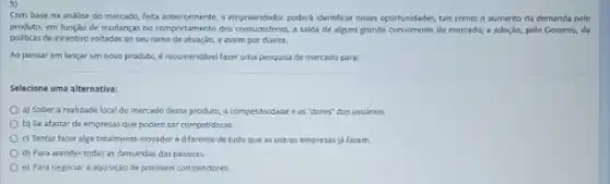 Com base na andlise do mercado, feita anteriormente o empreendedor poderá identificar novas oportunidades, tais como:o aumento da demanda polo
produto, em funçao de mudanças no comportamento dos a saida de algum grande concorrente do mercado;a adoção, pelo Governo,de
politicas de incentivo voltadas ao seu ramo de atuação, e assim por dante.
Ao pensar em lançar um novo produto,recomendlavel fazer uma pesquisa de mercado para:
Selecione uma alternativa:
a) Saber a realidade local do mercado desse produto, a competitividade e as "dores" dos usuários.
b) Se afastar de empresas que podem ser competidoras
c) Tentar fazer algo totalmente inovador ediferente de tudo que as outras empresas ja fazem.
d) Para atender todas as demandas das pessoas.
e) Para negociar a aquisiglo de possiveis competidores.