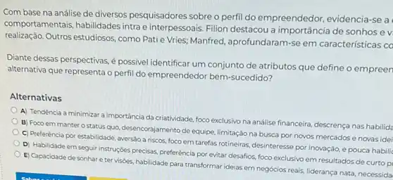 Com base na análise de diversos pesquisadores sobre o perfil do empreendedor, evidencia -se a
com portamentais, habilidades intra e interpessoais. Filion destacou a importância de sonhos e v
realização. Outros estudiosos ,como Pati e Vries; Manfred , aprofundaram-se em características co
Diante dessas perspectivas,possivel identificar um conjunto de atributos que define o empreen
alternativa que representa o perfil do empreendedor bem-sucedido?
Alternativas
A) Tendência a minimizar a importancia da criatividade, foco exclusivo na análise financeira descrença nas habilida
B) Foco em manter o status quo, desencorajamento de equipe, limitação na busca por novos mercados e novas idei
C) Preferência por estabilidade , aversão a riscos, foco em tarefas rotineiras, desinteresse por inovação, e pouca habilic
D) Habilidade em seguir instruções precisas, preferência por evitar desafios, foco exclusivo em resultados de curto p
E) Capacidade de sonhar e ter visôes, habilidade para transformar ideias em negócios reais, liderança nata necessida