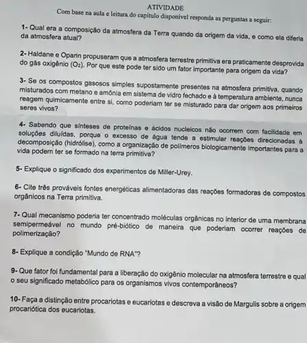 Com base na aula e leitura do capítulo disponível responda as perguntas a seguir:
ATIVIDADE
1- Qual era a composição da atmosfera da Terra quando da origem da vida, e como ela diferia
da atmosfera atual?
2- Haldane e Oparin propuseram que a atmosfera terrestre primitiva era praticamente desprovida
do gás oxigênio (O_(2))
Por que este pode ter sido um fator importante para origem da vida?
3- Se os compostos gasosos simples supostamente presentes na atmosfera primitiva, quando
misturados com metano e amônia em sistema de vidro fechado e à temperatura ambiente , nunca
reagem quimicamente entre si, como poderiam ter se misturado para dar origem aos primeiros
seres vivos?
4- Sabendo que sinteses de proteínas e ácidos nucleicos não ocorrem com facilidade em
soluções diluidas, porque o excesso de água tende a estimular reações direcionadas à
decomposição (hidrólise), como a organização de polimeros biologicamente importantes para a
vida podem ter se formado na terra primitiva?
5- Explique o significado dos experimentos de Miller-Urey.
6- Cite três prováveis fontes energéticas alimentadoras das reações formadoras de compostos
orgânicos na Terra primitiva.
7-Qual mecanismo poderia ter concentrado moléculas orgânicas no interior de uma membrana
semipermeável no mundo pré-biótico de maneira que poderiam ocorrer reações de
polimerização?
8- Explique a condição "Mundo de RNA"?
9- Que fator foi fundamental para a liberação do oxigênio molecular na atmosfera terrestre e qual
seu significado metabólico para os organismos vivos contemporâneos?
10- Faça a distinção entre procariotas e eucariotas e descreva a visão de Margulis sobre a origem
procariótica dos eucariotas.