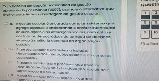 Com base na concepção sociocrítica de gestão
apresentada por Libâneo (2007), assinale a alternativa que
melhor caracteriza a abordagem da gestão escolar:
a. A gestão escolar é encarada como um sistema que
agrega pessoas , considerando o caráter intencional
de suas ações e as interações sociais, com ênfase
nas formas democráticas de tomada de decisões,
visando à melhoria contínua da organização
escolar.
b. A gestão escolar é um sistema isolado,
desvinculado das interações sociais e do contexto
sociopolítico.
c. A gestão escolaré um processo que envolve
apenas os profissionais da educação excluindo a
participação da comunidade.
d. A gestão escolar não considera o caráter
intencional
Finalizar