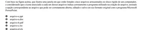 Com base na figura acima, que ilustra uma janela em que estão listados cinco arquivos armazenados no disco rigido de um computador,
e considerando que o icone associado a cada um desses arquivos indica corretamente o programa utilizado na criação do arquivo, assinale
a opção correspondente ao arquivo que pode ser corretamente aberto, editado e salvo em seu formato original com o programa Microsoft
PowerPoint.
arquivo-e.ppt
B arquivo-a.doc
arquivo-b.pdf
D arquivo-c.txt
arquivo-d.xls