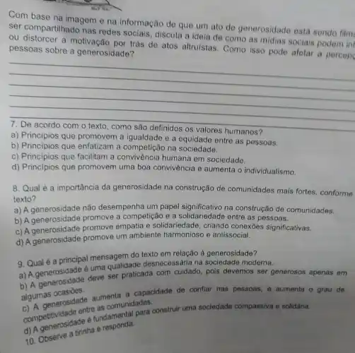 Com base na imagem e na informação de que um ato de generosidade esta sendo film
ser compartilhado nas redes sociais, discuta a ideia de como as midias sociais podem inf
ou distorcer a trás de atos altruistas . Como isso pode afetar a percep
pessoas sobre a generosidade?
__
a) Principios que promovem a igualdade e a equidade entre as pessoas.
b) Principios que enfatizam a na sociedade.
c) Principios que facilitam a convivência humana em sociedade.
d) Principios que promovem uma boa convivência e aumenta o individualismo.
8. Qual é a importância da generosidade na construção de comunidades mais fortes , conforme
texto?
a) A generosidade não desempenha um papel significativo na construção de comunidades.
b) A generosidade promove a competição e a solidariedade entre as pessoas.
c) A generosidade promove empatia e solidariedade, criando conexōes significativas.
d) A generosidade promove um ambiente harmonioso e antissocial.
9. Qual é a principal mensagem do texto em relação à generosidade?
a) A é uma qualidade desnecessária na sociedade moderna.
b) A generosidade deve ser praticada com cuidado, pois devemos ser generosos apenas em
algumas ocasiōes.
algum asnerosidade aumenta a capacidade de conflar nas pessoas e aumenta o grau de
comunidades.
competitividade entreundamental para construir uma sociedade compassiva e solidâria.
40. Observe a tirinha e responda.