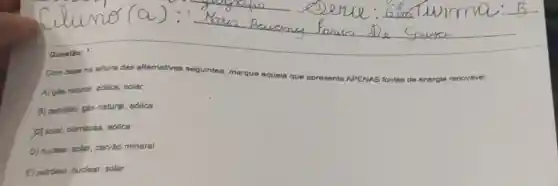 Com base na leitura das alternativas seguintes, marque aquela que apresenta APENAS fontes de energie renovável:
A) gás natural, edlica, solar
B) petróleo, gás natural, edlica
D) solar, biomassa, edlica
D) nuclear, solar, carvăo mineral
E) petróleo, nuclear, solar