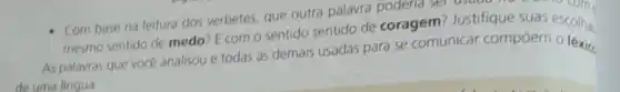 - Com base na leitura dos verbetes, que outra palavra poderia se suas escolha.
mesmo sentido de medo E com o sentido sentido de coragem Justifique suas
As palavras que voce analisou e todas as demais usadas para se comunicar compoem escolha.
de uma lingua