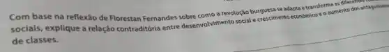 Com base na reflexão de Florestan Fernandes sobre como a revolução burguesa se adapta etransformumento dos ar
sociais, explique a relação contraditória entre desenvolvimento social e crescimento econômico eo
de classes.