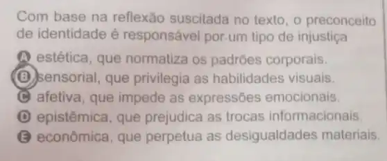 Com base na reflexão suscitada no texto, o preconceito
de identidade é responsável por.um tipo de injustiça
A estética, que normatiza os padrões corporais.
(B) sensorial, que privilegia as habilidades visuais.
C afetiva, que impede as expressões emocionais.
D epistêmica, que prejudica as trocas informacionais.
B econômica, que perpetua as desigualdades materiais.