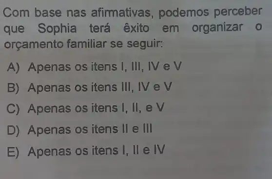 Com base nas afirmativ as, podemos perceber
que Sophia terá exito em organizar 0
orcamer to familiar se seguir:
A) Apenas os itens I, III, IV e v
B) Apenas os itens III, IV e
C Apenas os itens I, II, e v
D) Apenas os itens II e I
E) Apen as os itens I, II IV