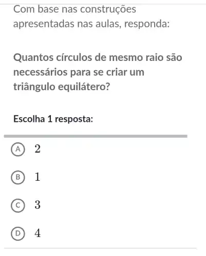 Com base nas construções
apresenta das nas aulas , responda:
Quantos circulos de mesmo raio são
necessári os para se criar um
triângulo equilátero?
Escolha 1 resposta:
A 2
B 1
C 3
D 4