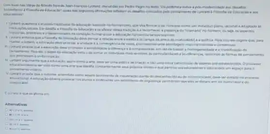 Com base nas ideias do fliosofo francés Jean-François Lyotard, discutidas por Pedro Pagni no texto "Da pollimica sobre a pos modernidade aos 'desafios
nos a Filosofia da Educaçio'; quais das seguintes afirmaçbes refletem os desaflos colocados pelo pensamento de Lyotard a Filosofia da Educação o aos
educadores?
1. Lyotard questiona o modelo tradicional de educaçǎo baseado no humanismo, que visa formar oser humano comoum individus pleno, racional e adaptado as
instituicbes socials. Ele desafia a Filosofla da Educaca a se afastar dessa tradição a reconhecer a presenca do "inumano no homem, ou seja os aspectos
irracionais, primitivos a indet erminados da condição humana que a educação humanista tentou suprimir.
II. Lyotard enfatiza que a Filosofia da Educaçic deve pensar a relação entro a estética (o campo da arte e da criatividade) e a politica. Para isso, ele sugere que, para
manter a ordem, a educaçdo deve priorizar a unidade e a convergencis de vozes, promovendo uma abordagem mais harmoniosa e consensual
III. Lyotard propoe que a educação deve promover a sensibilidade a diferenca e a complexidade, em vez de buscar a homogeneidade e a massificaçac do
pensamento. Para ele, o papel da educaçǎo seria o de tomar os individuos mais sensiveis as particularidades e as difference 5. resistindo as formas de pensamento
que promovem a unformização
N. Lyotard argumenta que a oducação, assim como a arto, deve ser uma pratica de criação e nao uma mera transmissio de saberes pro estabelecidos Oprocesso
educativo deveria servisto como uma arte que desafa constantemente sous proprios limites e que permite aos educadores e educandos um espaço para
pensamento crativo
V. Lyotard propoe que o sublime, entendido como aquele sentimento de inquiotação diante do desconhecido cu do incomunicavel, deve ser evitado no processo
educacional. A educaçao deverta provocar nos alunos o professores um sentimento de seguranca, permitindo que eles se distanciem do inomindvel e do
inexplicavel
Ecorreto oque se afirma em
Alternativas
A) Lille W, apenas
C. IIIVe v. apenas.