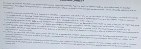 Com base nas idelas do hidsofo frances Jean-François Lyotard, discutidas por Pedro Pagnino texto'Da pollimica sobre a pos-modernidade aos'desafios'
educadores? educadores a Filosofia da Educaçdo", quais das seguintes aftrmaçbes refletem os desatios colocados pelo pensamento de Lyotard a Filosofia da Educaçáo e aos
1. Lyotard questiona o modelo tradicional de educação baseado formar o ser humano como um individuo pleno racional e adaptado as
instituiçoes socias. Ele desafia a Filosofla da Educaçǎo a se afastar dessa tradição ea reconhece a presença do "inumano"no homem, ou seja os aspectos
primitivos e indeterminados da humana que a educação humanista tentou suprimi:
II. Lyotard enfatiza que a Filosofa da Educação deve pensar a relação entre a estética focampo da arte eda criatividade) e a politica Para isso, ele sugere que, para
manter a ordem, a educação deve prionzar a unidade e a convergencia devezes, promovendo uma abordagem mais harmoniosa e consensual.
III. Lyotard propoe que a educação deve promover a sensibilidade a diferenca e a complexidade, em vez do buscar a homogeneidade e a massficação do
pensamento Para ele, o papel da educaçao seria o de tornar os individuos mais sensivels is particularidadese as resistindo as formas de pensamento que promovem a uniformização
IV. Lyotard argumenta que a educação, assim como a arte, deve ser uma pratica de criação e n3o uma mera transmiss.So de saberos prd-estabelecido Oprocesso
educativo deveria servisto como uma arte que desaffa constantemente seus proprios limites eque permite aos educadores e educandos um espaço para o pensamento criativo
V. Lyotard propoeque o sublime, entendido como aquele de inquietação diante do desconnecido ou do incomunicative deve ser evitado no processo
A educação deveria provocar nos alunos e professores um sentimento de segurança permitindo que eles se distanciem do inominavel e do inexplicavel