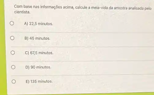 Com base nas informações acima, calcule a mela-vida da amostra analisada pelo
cientista.
A) 22,5 minutos.
B) 45 minutos.
C) 67,5 minutos.
D) 90 minutos.
E) 135 minutos.