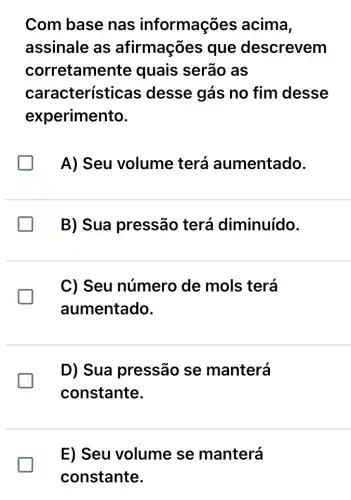 Com base nas informações acima,
assinale as afirmações que descrevem
corretame nte quais serão as
característ icas desse gás no fim desse
experimento.
A) Seu volume terá aumentado.
B) Sua pressão terá diminuído.
C) Seu número de mols terá
aumentado.
D) Sua pressão se manterá
constante.
E) Seu volume se manterá
constante.