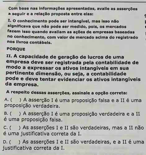 Com base nas informações apresentadas, avalie as asserçōes
a seguir e a relação proposta entre elas:
I. 0 conhecimento pode ser intangivel mas isso não
significava que não pode ser medido pols, os mercados
fazem isso quando avallam as ações de empresas baseadas
no conhecimento , com valor de mercado acima do registrado
nos livros contábels.
PORQUE
II. A capacidac le de geração de lucros de uma
empresa deve ser registrada pela contabilid ade de
modo a expressar os ativos intangíveis em sua
pertinente dimensão, ou seja , a contabilid ade
pode e deve tentar evidenciar os ativos intangíveis
da empresa.
A respeito dessas asserções, assinale a opção correta:
A. () A asserção I é uma proposição falsa e a II é uma
proposição verdadeira.
B. () A asserção I é uma proposição verdadeira e a II
é uma proposição falsa.
C. () As assergões I e II são verdadeiras, mas a II não
é uma justificative correta da I.
D. () As assergões I e II são verdadeiras , e a II é uma
justificativa correta da I.