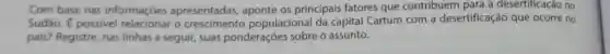 Com base nas informaçóes apresentadas,aponte os principais fatores que contribuem para a desertificação no
Sudão. É possivel o populacional da capital Cartum com a desertificação que ocorre no
pais? Registre, nas linhas a seguir, suas ponderações sobre o assunto.