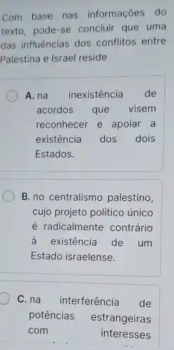 Com base nas informações do
texto, pode -se concluir que uma
das influências dos conflitos entre
Palestina e Israel reside
A. na inexistência de
acordos que visem
reconhecer e apoiar a
existência dos dois
Estados.
B. no centralismo palestino,
cujo projeto político único
e radicalmente contrário
à existência de um
Estado israelense.
C. na interferência de
potências estrangeiras
com	interesses