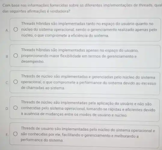 Com base nas informações fornecidas sobre as differentes implementações de threads , qual
das seguintes afirmações é verdadeira?
Threads hibridas são implementadas tanto no espaço do usuário quanto no
A.	núcleo do sistema operacional, sendo o gerenciamento realizado apenas pelo
núcleo, o que compromete a eficiência do sistema.
Threads hibridas são implementadas apenas no espaço do usuário,
B.	proporcionando maior flexibilidade em termos de gerenciamento e
desempenho
Threads de núcleo são implementadas e gerenciadas pelo núcleo do sistema
C.	operacional, o que compromete a performance do sistema devido ao excesso
de chamadas ao sistema.
Threads de núcleo são implementadas pela aplicação do usuário e não são
D.	conhecidas pelo sistema operacional, tornando-se rápidas e eficientes devido
à ausência de mudanças entre os modos de usuário e núcleo.
Threads de usuário são implementadas pelo núcleo do sistema operacional e
E. são conhecidas por ele facilitando o gerenciamento e melhorando a
performance do sistema.