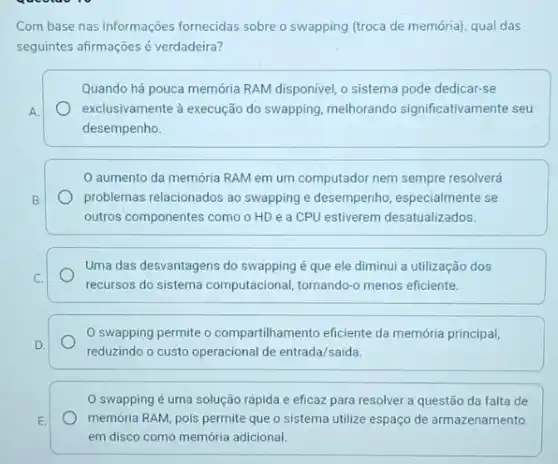 Com base nas informações fornecidas sobre o swapping (troca de memória), qual das
seguintes afirmaçoes é verdadeira?
Quando há pouca memória RAM disponivel, o sistema pode dedicar-se
A.	exclusivamente à execução do swapping, melhorando significativamente seu
desempenho.
aumento da memória RAM em um computador nem sempre resolverá
B.	problemas relacionados ao swapping e desempenho especialmente se
outros componentes como o HD e a CPU estiverem desatualizados.
Uma das desvantagens do swapping é que ele diminui a utilização dos
C.
recurreos do sistema computacional tornando-o menos eficiente.
0 swapping permite o compartilhamento eficiente da memória principal,
D.
reduzindo o custo operacional de entrada/saída.
swapping é uma solução rápida e eficaz para resolver a questão da falta de
E.	memória RAM, pois permite que o sistema utilize espaço de armazenamento
em disco como memória adicional.