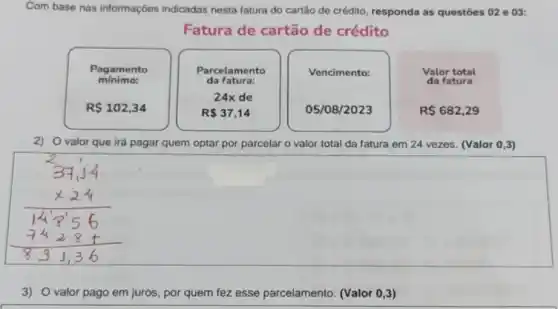 Com base nas informações indicadas nesta fatura do cartão de crédito, responda as questōes 02 e 03:
Fatura de cartão de crédito
Pagamento
mínimo:
Vencimento:
Valor total
da fatura
R 102,34
Parcelamento
da fatura:
24x de
R 37,14
05/08/2023
R 682,29
2) Ovalor que irá pagar quem optar por parcelar o valor total da fatura em 24 vezes. (Valor 0,3)
3) O valor pago em juros, por quem fez esse parcelamento. (Valor 0,3)