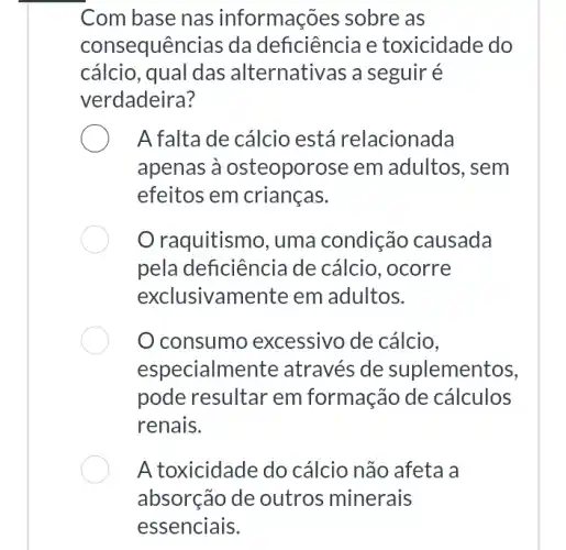 Com base nas informações sobre as
consequências da deficiência e toxicidade do
cálcio, qual das alternativas a seguir é
verdadeira?
A falta de cálcio está relacionada
apenas à osteopor ose em adultos, sem
efeitos em crianças.
raquitismo, uma condição causada
pela deficiência de cálcio, ocorre
exclusivamente em adultos.
consumo excessivo de cálcio,
especialme ente através de suplementos,
pode resultar em formação de cálculos
renais.
A toxicidade do cálcio não afeta a