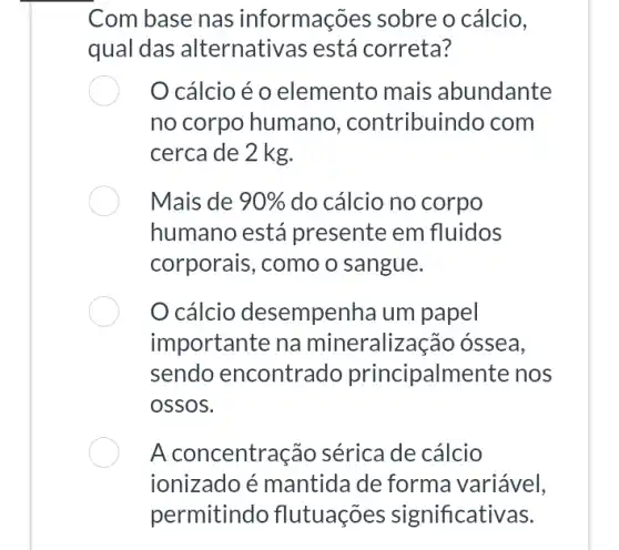 Com base nas informações sobre o cálcio,
qual das alternativas está correta?
cálcio é 0 elemento mais abundante
no corpo humanc , contribuindo com
cerca de 2 kg.
Mais de 90%  do cálcio no corpo
humano está presente em fluidos
corporais, como o sangue.
cálcio desempenha um papel
importante na mineraliza cão óssea,
sendo encontrado principalmente nos
ossos.
A concentra :ão sérica de cálcio
ionizadoé mantida de forma variável,
permitindo flutuações significativas.