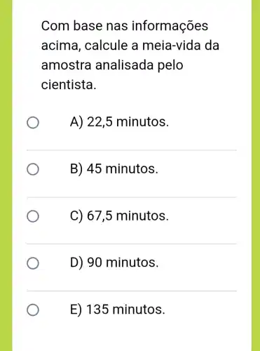 Com base nas informações
acima , calcule a meia-vida da
amostra analisada pelo
cientista.
A) 22,5 minutos.
B) 45 minutos.
C) 67,5 minutos.
D) 90 minutos.
E) 135 minutos.