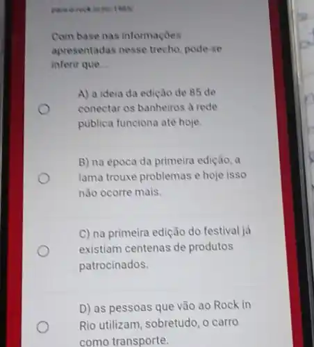 Com base nas informaçoes
apresentadas nesse trecho, pode-se
inferir que __
A) a ideia da edição de 85 de
conectar os banheiros a rede
publica funciona até hoje.
B) na época da primeira edição, a
lama trouxe problemas e hoje isso
não ocorre mais.
C) na primeira edição do festival ja
existiam centenas de produtos
patrocinados.
D) as pessoas que vão ao Rock in
Rio utilizam sobretudo, o carro
como transporte.