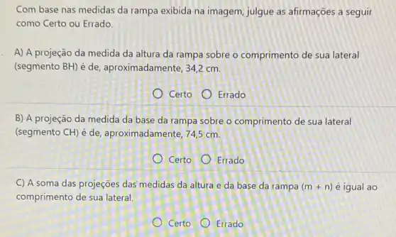 Com base nas medidas da rampa exibida na imagem, julgue as afirmações a seguir
como Certo ou Errado.
A) A projeção da medida da altura da rampa sobre o comprimento de sua lateral
(segmento BH) é de aproximadamente, 34,2 cm.
Certo Errado
B) A projeção da medida da base da rampa sobre o comprimento de sua lateral
(segmento CH) é de aproximadamente, 74,5 cm.
Certo Errado
C) A soma das projeções das' medidas da altura e da base da rampa (m+n) é igual ao
comprimento de sua lateral.
Certo Errado