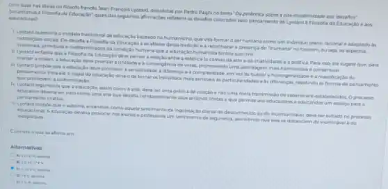 Com base nasideias do fliosofo francits Jean-François Lyotard, discutidas por Pedro Pagni no texto "Da polêmica sobre a pds modernidade aos 'desafios
educadores a Filosofia da Educaçio:quais das seguintes afirmaçdes refletem os desafios colocados pelo pensamento de Lyotard a Filosofia da Educaçdo 0 305 educadores?
1. Lyetard questiona o modelo tradicional de educação baseado no humanismo, que visa formar o ser humano como um individuo pleno.racional e adaptado as
instituiçoes sociais. Ele desafia a Filosofia da Educaçǎo a se afastar dessa tradição e a reconhecer a presença do "inumano"no homem, ou seja os aspectos
irracionais, primitivos e indeterminados da condiçdo humana que a educaçǎo humanista tentou suprimir
II. Lyotard enfatiza que a Filosofia da Educação deve pensar a rolação entre a estética lo campo da arte e da criatividade) ea politica. Para isso ele sugere que, para
manter a ordem, a educação deve priorizar a unidade e a convergencia de vozes, promovendo uma abordagem mais harmoniosa e consensual
III. Lyotard propoe que a educação deve promove a sensibilidade a diferenca e a complexidade, em vez do buscar a homogeneidade e a massificaçdo do
pensamento Para ele.o papel da educaçlo seria o de tornar os individuos mais sensiveis as particularidades e as differencas resistindo as formas de pensamento que promovem a uniformizacao
IV. Lyotard argumenta que a arte, deve ser uma prática de criação e nao uma mera transmissdo de saberes pro estabelecides. Oprocesso
educativo deveria servisto como uma arte que desafia constantemente seus proprios limites eque permite aos educadores e educandos um espaco para o pensamento criativo
V. Lyotard propbe que o sublime, entendido como aquele sentimento de inquietação diante do desconhecido cu do incomunicavel, deve ser evitado no processo
educacional. A educaçso deveria provocar nos alunos e professores um sentimento de segurança, permitindo que cies se distanciem do inominivel o do inexpleavel
Ecorreto oque se afirma em
Alternativas
apenas
B) (III)Nev
C) II, wev apenas.
D) 1e V, apenas.
E) IIe III spenas.