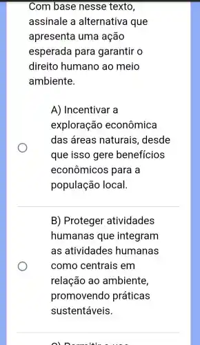 Com base nesse texto,
assinale a alternativa I que
apresenta uma ação
esperada para garantir o
direito humano ao meio
ambiente.
A) Incentivar a
exploração econômica
das áreas naturais , desde
que isso gere benefícios
econômicos para a
população local.
B) Proteger atividades
humanas que integram
as atividades humanas
como centrais em
relação ao ambiente,
promovendo práticas
sustentáveis.
oln