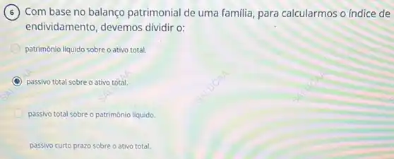 Com base no balanço patrimonial de uma familia, para calcularmos o indice de 6
endividamento, devemos dividir o:
patrimônio liquido sobre o ativo total.
C passivo total sobre o ativo total.
passivo total sobre o patrimônio líquido.
passivo curto prazo sobre o ativo total.