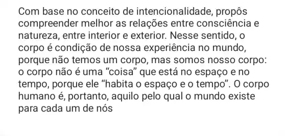 Com base no conceito de intencionali dade, propôs
compreender melhor as relações entre consciència e
natureza , entre interior e exterior.. Nesse sentido , O
corpo é condição de nossa experiência no mundo,
porque não temos um corpo, mas somos nosso corpo:
0 corpo não é uma "coisa''que está no espaço e no
tempo , porque ele "habita o espaço e o tempo". 0 corpo
humano é , portanto , aquilo pelo qual o mundo existe
para cada um de nós