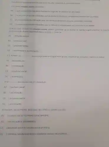 Com base no conteudo do texto que você estudou, responda as questoes abaixo:
1) O termo relações sociais denomina __
A) que é capacidade dos seres humanos e vegetais de viverem em sociedade.
B)
) o conjunto amplo de interações que os paises estabelecem um péssimo convivio em sociedade
c) ) é a capacidade de interações que os individuos destroem em uma sociedade sociedade
D)
) o conjunto amplo de interaçōes que os individuos estabelecem no convivio em sociedade
2) As pessoas, através das relações sociais podem aproximar-se ou afastar-se, dando origem a formas de associ
ou dissociação. A este aspecto dinámico é dado o nome de __
A) ) relaçōes sociais.
B) ) processo civil.
C) ) processo social.
D) ) assimilação e acomodação.
3) É através da __
-que uma pessoa se i integra a um grupo assimilando costumes, hábitos e regras.
A)( )acomodação
B) ) socialização
C) ) processo social.
D) ) assimilação.
4) 0... __ é a raiz da vida em sociedade.
A) ) contato social
B) () socialização.
C)( ) processo social.
D) ) assimilação.
5) Existem , basicamente, dois tipos de contatos sociais que são:
A) ) contato social e contato social terciário
B) ) socialização e acomodação
C) ) processo social e contato social primário
D)( ) contatos sociais primários e contatos sociais secundários