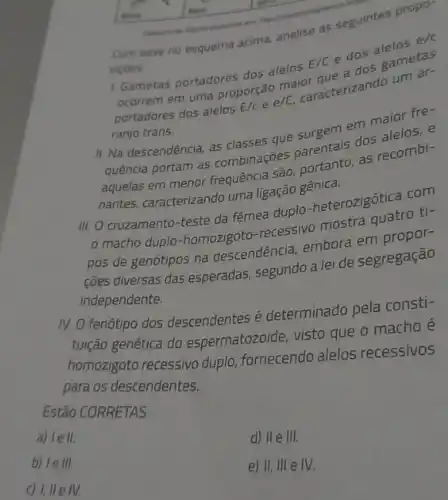 Com base no esquema acima, analise as seguintes propo
sicoes
1. Gametas portadores dos alelos E/C
e dos alelos e/c
ocorrem em uma proporção maior que a dos gametas
portadores dos alelos E/c e e/C, caracterizando um ar-
ranjo trans.
II. Na descendência, as classes que surgem em maior fre-
quência portam as combinações parentais dos alelos, e
aquelas em menor frequência são, portanto, as recombi-
nantes, caracterizando uma ligação gênica.
III. O cruzamento-teste da fêmea duplo -heterozigótica com
macho duplo-homozigoto -recessivo mostra quatro ti-
pos de genótipos na descendência, embora em propor-
coes diversas das esperadas segundo a lei de segregação
independente.
N. O fenótipo dos descendentes é determinado pela consti-
tuição genética do espermatozoide, visto que o macho é
homozgoto recessivo duplo fornecendo alelos recessivos
para os descendentes.
Estão CORRETAS
a) le ll.
b) le III.
d) II e III.
c) 1, II e IV
e) II, III e IV.